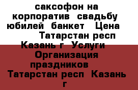 саксофон на корпоратив, свадьбу, юбилей, банкет › Цена ­ 3 000 - Татарстан респ., Казань г. Услуги » Организация праздников   . Татарстан респ.,Казань г.